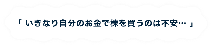 「 いきなり自分のお金で株を買うのは不安… 」